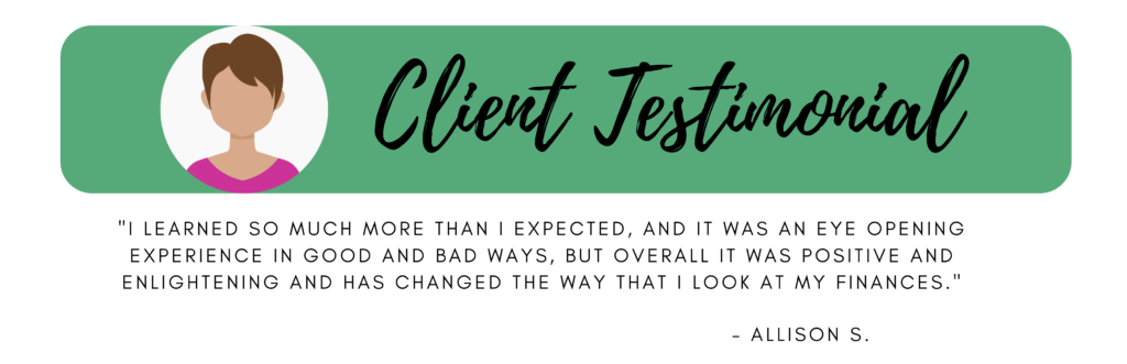 Client Testimonial "I learned so much more than I expected, and it was an eye opening experience in good and bad ways, but overall it was positive and enlightening and has changed the way that I look at my finances." Allison S. 