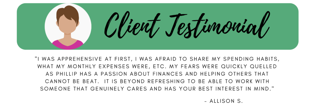 Client testimonial "I was apprehensive at first, I was afraid to share my spending habits, what my monthly expenses were, etc.  My fears were quickly quelled as Phillip has a passion about finances and helping others that cannot be beat. It is beyond refreshing to be able to work with someone that genuinely cares and has your best interest in mind." Allison S.  